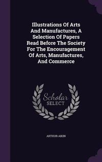 Produktbild: Illustrations Of Arts And Manufactures, A Selection Of Papers Read Before The Society For The Encouragement Of Arts, Manufactures, And Commerce