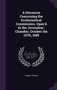 Produktbild: A Discourse Concerning the Ecclesiastical Commission, Open'd in the Jerusalem-Chamber, October the 10Th, 1689