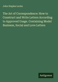 Produktbild: The Art of Correspondence: How to Construct and Write Letters According to Approved Usage. Containing Model Business, Social and Love Letters