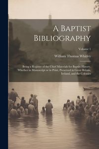 Produktbild: A Baptist Bibliography; Being a Register of the Chief Materials for Baptist History, Whether in Manuscript or in Print, Preserved in Great Britain, Ireland, and the Colonies; Volume 1