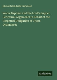 Produktbild: Water Baptism and the Lord's Supper. Scriptural Arguments in Behalf of the Perpetual Obligation of These Ordinances