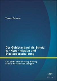 Produktbild: Der Goldstandard als Schutz vor Hyperinflation und Staats&uuml;berschuldung: Eine Studie &uuml;ber Ursprung, Wirkung und die Potenziale von Sachgeld