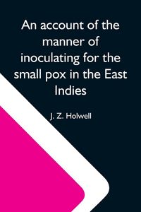 Produktbild: An Account Of The Manner Of Inoculating For The Small Pox In The East Indies; With Some Observations On The Practice And Mode Of Treating That Disease In Those Parts
