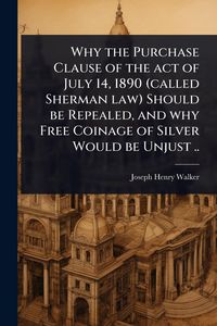 Produktbild: Why the Purchase Clause of the act of July 14, 1890 (called Sherman law) Should be Repealed, and why Free Coinage of Silver Would be Unjust ..