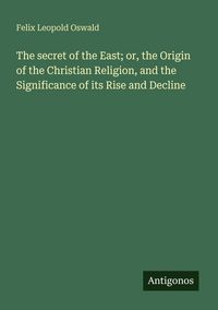 Produktbild: The secret of the East; or, the Origin of the Christian Religion, and the Significance of its Rise and Decline