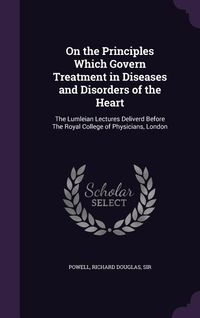 Produktbild: On the Principles Which Govern Treatment in Diseases and Disorders of the Heart: The Lumleian Lectures Deliverd Before The Royal College of Physicians