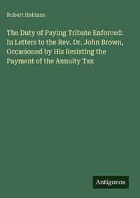 Produktbild: The Duty of Paying Tribute Enforced: In Letters to the Rev. Dr. John Brown, Occasioned by His Resisting the Payment of the Annuity Tax