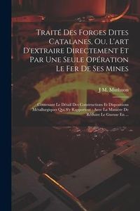 Produktbild: Trait&eacute; Des Forges Dites Catalanes, Ou, L'art D'extraire Directement Et Par Une Seule Op&eacute;ration Le Fer De Ses Mines: Contenant Le D&eacute;tail Des Constructi