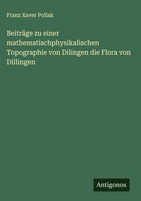 Produktbild: Beitr&auml;ge zu einer mathematischphysikalischen Topographie von Dilingen die Flora von Dillingen