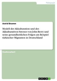 Produktbild: Modell der Akkulturation und des Akkulturativen Stresses von John Berry und seine gesundheitlichen Folgen am Beispiel t&uuml;rkischer Migranten in Deutschl