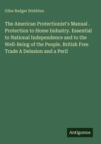 Produktbild: The American Protectionist's Manual . Protection to Home Industry. Essential to National Independence and to the Well-Being of the People. British Fre