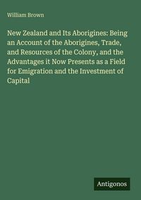 Produktbild: New Zealand and Its Aborigines: Being an Account of the Aborigines, Trade, and Resources of the Colony, and the Advantages it Now Presents as a Field