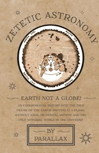 Produktbild: Zetetic Astronomy - Earth Not a Globe! An Experimental Inquiry into the True Figure of the Earth: Proving it a Plane, Without Axial or Orbital Motion;