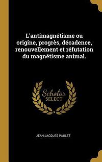 Produktbild: L'antimagn&eacute;tisme ou origine, progr&egrave;s, d&eacute;cadence, renouvellement et r&eacute;futation du magn&eacute;tisme animal.