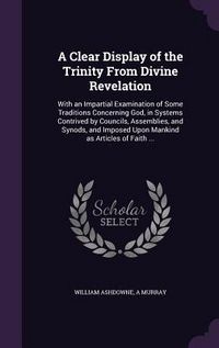 Produktbild: A Clear Display of the Trinity From Divine Revelation: With an Impartial Examination of Some Traditions Concerning God, in Systems Contrived by Counci