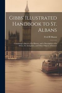 Produktbild: Gibbs' Illustrated Handbook to St. Albans: Containing a Sketch of Its History, and a Description of Its Abbey, Its Antiquities, and Other Objects of I