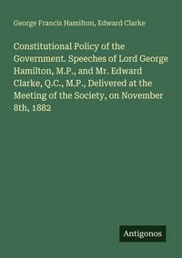 Produktbild: Constitutional Policy of the Government. Speeches of Lord George Hamilton, M.P., and Mr. Edward Clarke, Q.C., M.P., Delivered at the Meeting of the Society, on November 8th, 1882