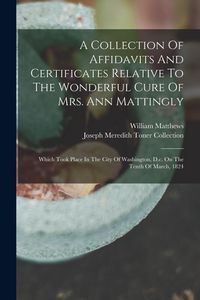 Produktbild: A Collection Of Affidavits And Certificates Relative To The Wonderful Cure Of Mrs. Ann Mattingly: Which Took Place In The City Of Washington, D.c. On
