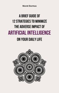 Produktbild: A Brief Guide of 12 Strategies to Minimize the Adverse Impact of Artificial Intelligence on Your Daily Life