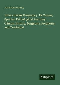 Produktbild: Extra-uterine Pregnancy. Its Causes, Species, Pathological Anatomy, Clinical History, Diagnosis, Prognosis, and Treatment