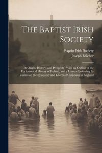 Produktbild: The Baptist Irish Society [microform]: Its Origin, History, and Prospects: With an Outline of the Ecclesiastical History of Ireland, and a Lecture Enf