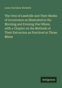 Produktbild: The Ores of Leadville and Their Modes of Occurrence as Illustrated in the Morning and Evening Star Mines, with a Chapter on the Methods of Their Extraction as Practiced at Those Mines
