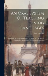 Produktbild: An Oral System Of Teaching Living Languages: Illustrated By A Practical Course Of Lessons, In The French, Through The Medium Of The English, Volume 2.