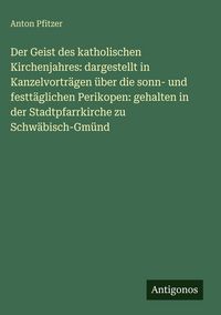 Produktbild: Der Geist des katholischen Kirchenjahres: dargestellt in Kanzelvortr&auml;gen &uuml;ber die sonn- und festt&auml;glichen Perikopen: gehalten in der Stadtpfarrkirche