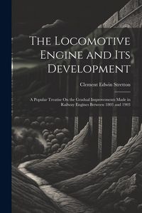 Produktbild: The Locomotive Engine and Its Development: A Popular Treatise On the Gradual Improvements Made in Railway Engines Between 1803 and 1903