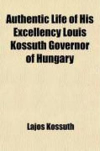 Produktbild: Authentic Life of His Excellency Louis Kossuth Governor of Hungary; His Progress from His Childhood to His Overthrow by the Combined Armies of