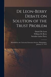 Produktbild: De Leon-Berry Debate on Solution of the Trust Problem: Held Before the University Extension Society, Philadelphia, January 27, 1913