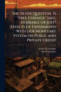Produktbild: The Silver Question. Is "free Coinage" Safe, Desirable or Just? Effects of Experiments With our Monetary System on Public and Private Credit