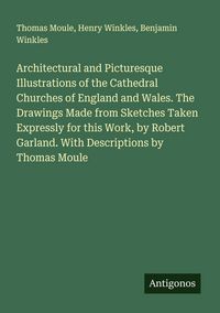 Produktbild: Architectural and Picturesque Illustrations of the Cathedral Churches of England and Wales. The Drawings Made from Sketches Taken Expressly for this Work, by Robert Garland. With Descriptions by Thomas Moule