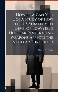 Produktbild: How Low Can You Go? A Study of How the US Strategy to Develop Low-Yield Nuclear Penetrating Weapons Affects the Nuclear Threshold