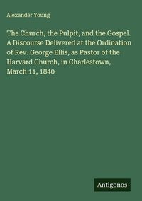 Produktbild: The Church, the Pulpit, and the Gospel. A Discourse Delivered at the Ordination of Rev. George Ellis, as Pastor of the Harvard Church, in Charlestown, March 11, 1840