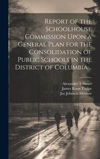 Produktbild: Report of the Schoolhouse Commission Upon a General Plan for the Consolidation of Public Schools in the District of Columbia ..