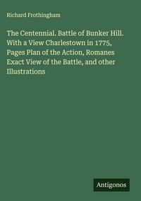 Produktbild: The Centennial. Battle of Bunker Hill. With a View Charlestown in 1775, Pages Plan of the Action, Romanes Exact View of the Battle, and other Illustra