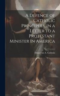 Produktbild: A Defence of Catholic Principles, in a Letter to a Protestant Minister in America