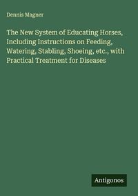 Produktbild: The New System of Educating Horses, Including Instructions on Feeding, Watering, Stabling, Shoeing, etc., with Practical Treatment for Diseases