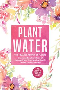 Produktbild: Plant Water: The Healing Power of Floral Souls - Understanding the Effects of Hydrosols and Experiencing Health, Healing, and Relaxation, Including a