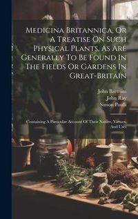Produktbild: Medicina Britannica, Or A Treatise On Such Physical Plants, As Are Generally To Be Found In The Fields Or Gardens In Great-britain: Containing A Parti