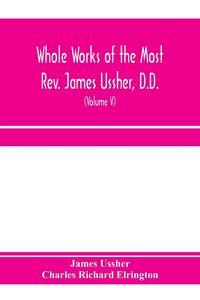 Produktbild: Whole works of the Most Rev. James Ussher, D.D., Lord Archbishop of Armagh, and Primate of all Ireland. now for the first time collected, with a life of the author and an account of his writings (Volume V)