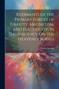 Produktbild: Rudiments of the Primary Forces of Gravity, Magnetism, and Electricity, in Their Agency On the Heavenly Bodies