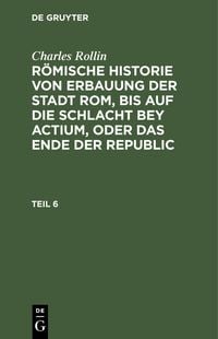 Produktbild: Charles Rollin: R&ouml;mische Historie von Erbauung der Stadt Rom, bis auf die Schlacht bey Actium, oder das Ende der Republic. Teil 6