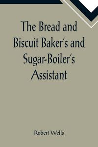 Produktbild: The Bread and Biscuit Baker's and Sugar-Boiler's Assistant; Including a Large Variety of Modern Recipes