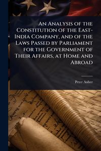 Produktbild: An Analysis of the Constitution of the East-India Company, and of the Laws Passed by Parliament for the Government of Their Affairs, at Home and Abroa