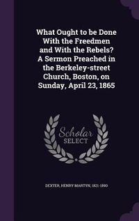 Produktbild: What Ought to be Done With the Freedmen and With the Rebels? A Sermon Preached in the Berkeley-street Church, Boston, on Sunday, April 23, 1865