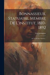 Produktbild: Bonnassieux, Statuaire, Membre De L'institut, 1810-1892: Sa Vie Et Son Oeuvre...