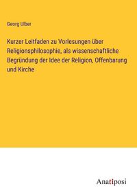 Produktbild: Kurzer Leitfaden zu Vorlesungen &uuml;ber Religionsphilosophie, als wissenschaftliche Begr&uuml;ndung der Idee der Religion, Offenbarung und Kirche