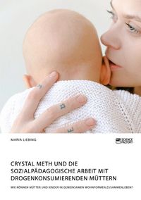 Produktbild: Crystal Meth und die sozialp&auml;dagogische Arbeit mit drogenkonsumierenden M&uuml;ttern. Wie k&ouml;nnen M&uuml;tter und Kinder in gemeinsamen Wohnformen zusammenleben?